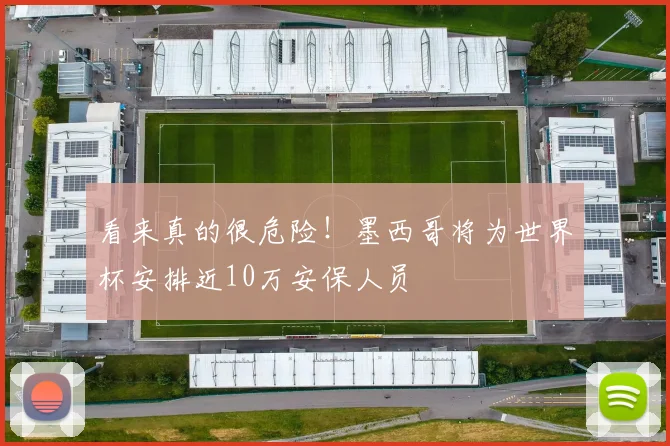 看来真的很危险！墨西哥将为世界杯安排近10万安保人员
